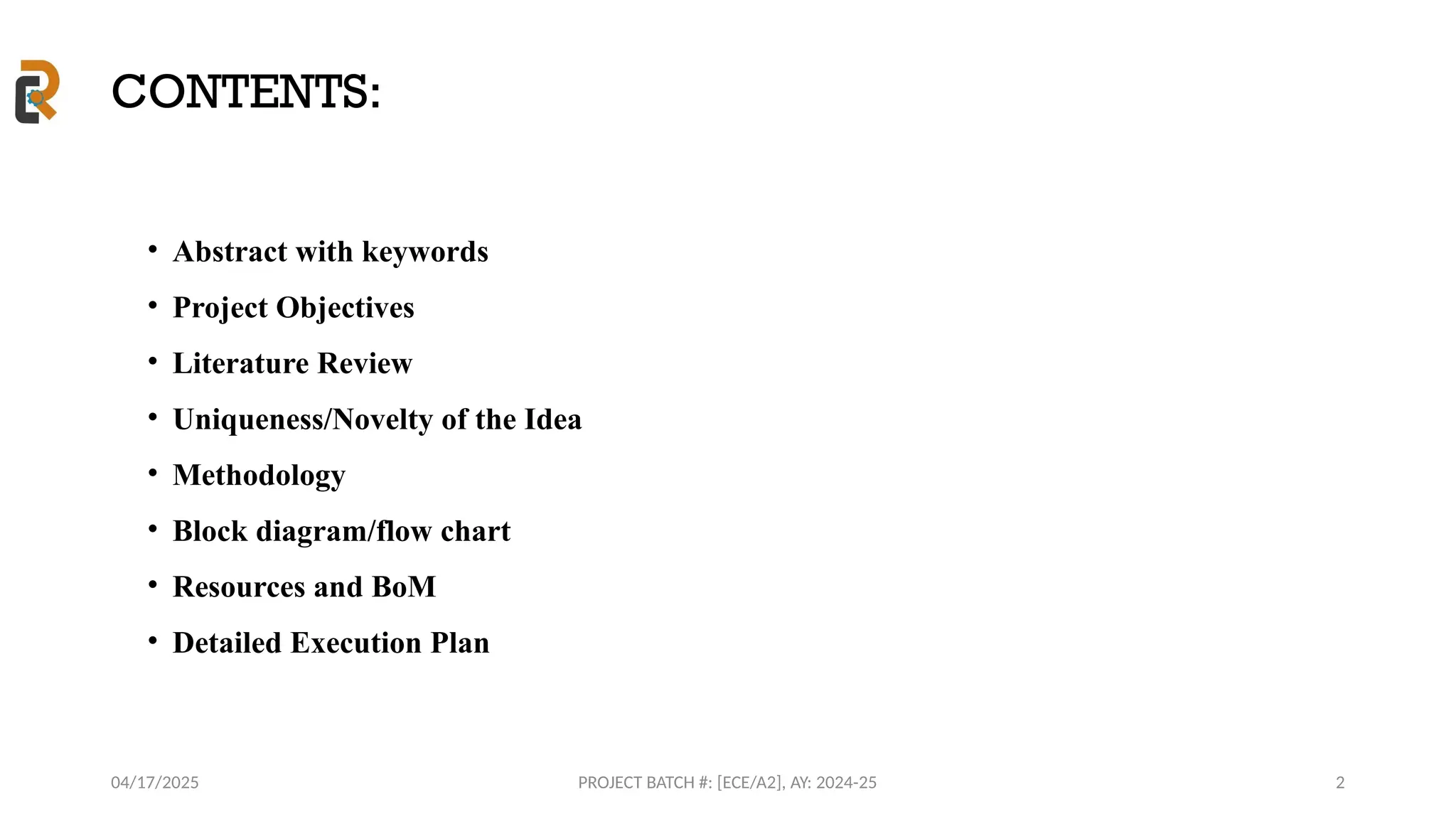 04/17/2025 PROJECT BATCH #: [ECE/A2], AY: 2024-25
CONTENTS:
• Abstract with keywords
• Project Objectives
• Literature Review
• Uniqueness/Novelty of the Idea
• Methodology
• Block diagram/flow chart
• Resources and BoM
• Detailed Execution Plan
2
 