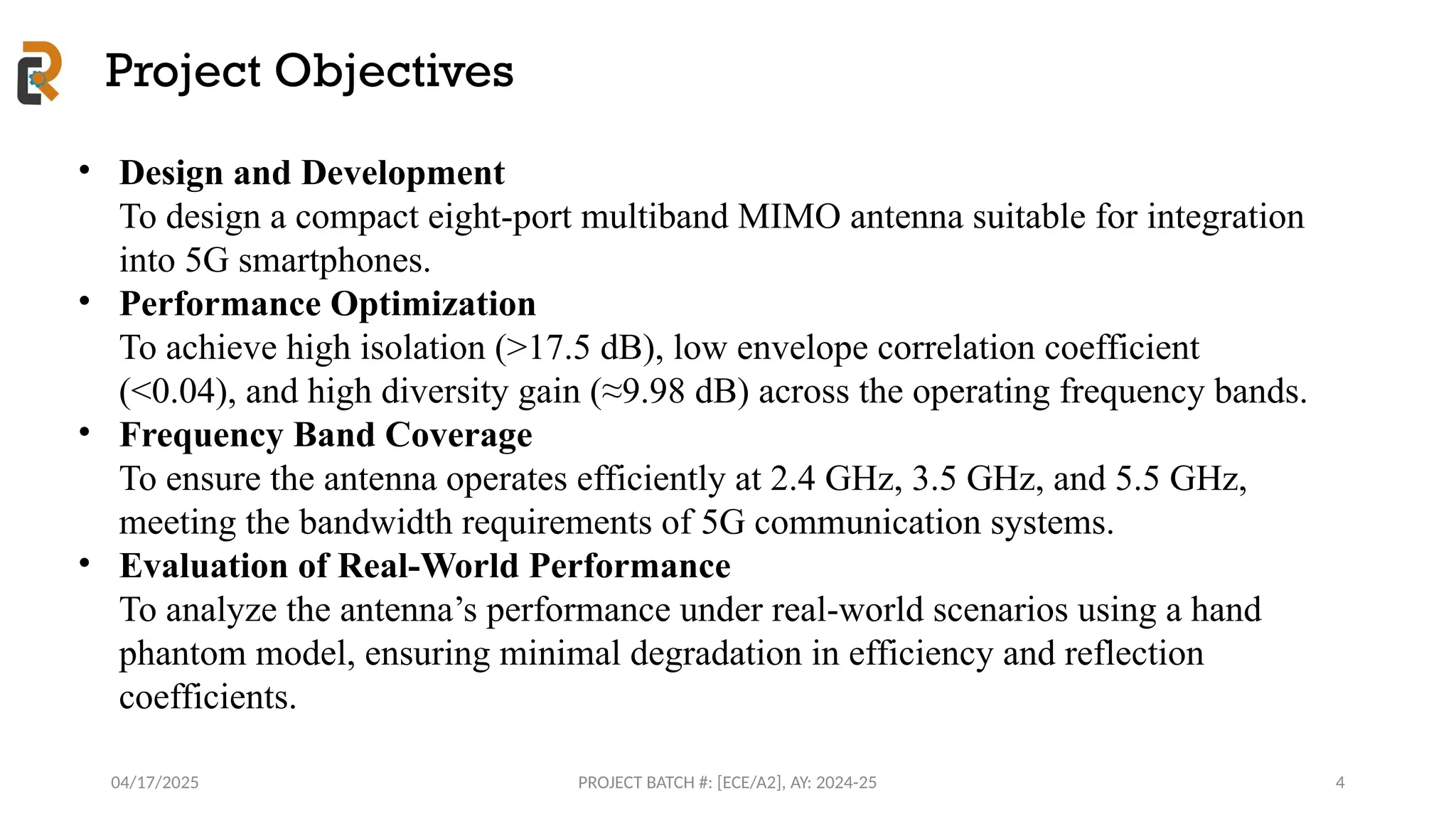 04/17/2025 PROJECT BATCH #: [ECE/A2], AY: 2024-25
Project Objectives
4
• Design and Development
To design a compact eight-port multiband MIMO antenna suitable for integration
into 5G smartphones.
• Performance Optimization
To achieve high isolation (>17.5 dB), low envelope correlation coefficient
(<0.04), and high diversity gain (≈9.98 dB) across the operating frequency bands.
• Frequency Band Coverage
To ensure the antenna operates efficiently at 2.4 GHz, 3.5 GHz, and 5.5 GHz,
meeting the bandwidth requirements of 5G communication systems.
• Evaluation of Real-World Performance
To analyze the antenna’s performance under real-world scenarios using a hand
phantom model, ensuring minimal degradation in efficiency and reflection
coefficients.
 