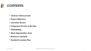 04/17/2025 PROJECT BATCH #: [ECE/A2], AY: 2024-25
CONTENTS:
• Abstract with keywords
• Project Objectives
• Literature Review
• Uniqueness/Novelty of the Idea
• Methodology
• Block diagram/flow chart
• Resources and BoM
• Detailed Execution Plan
2
 