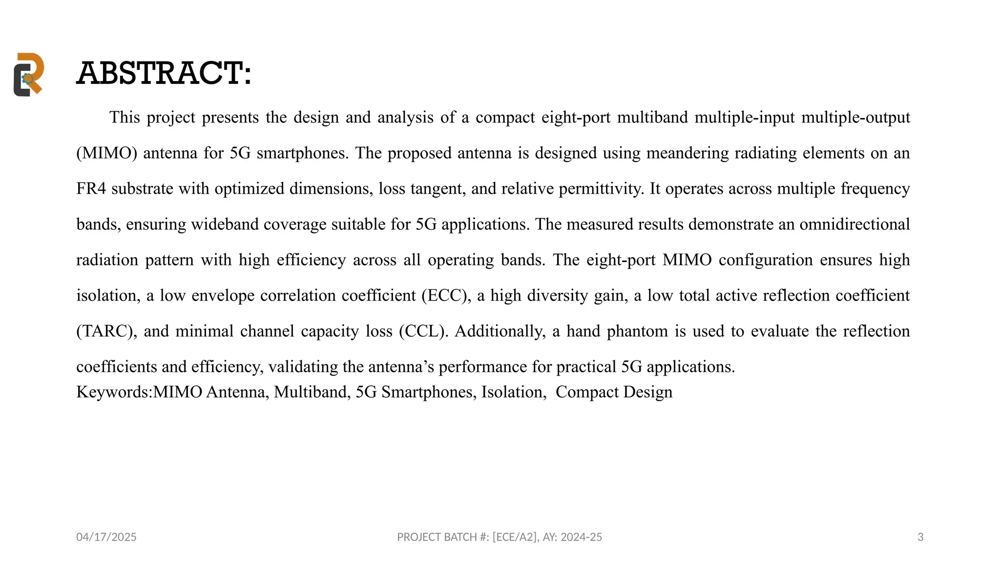 04/17/2025 PROJECT BATCH #: [ECE/A2], AY: 2024-25
ABSTRACT:
This project presents the design and analysis of a compact eight-port multiband multiple-input multiple-output
(MIMO) antenna for 5G smartphones. The proposed antenna is designed using meandering radiating elements on an
FR4 substrate with optimized dimensions, loss tangent, and relative permittivity. It operates across multiple frequency
bands, ensuring wideband coverage suitable for 5G applications. The measured results demonstrate an omnidirectional
radiation pattern with high efficiency across all operating bands. The eight-port MIMO configuration ensures high
isolation, a low envelope correlation coefficient (ECC), a high diversity gain, a low total active reflection coefficient
(TARC), and minimal channel capacity loss (CCL). Additionally, a hand phantom is used to evaluate the reflection
coefficients and efficiency, validating the antenna’s performance for practical 5G applications.
Keywords:MIMO Antenna, Multiband, 5G Smartphones, Isolation, Compact Design
3
 