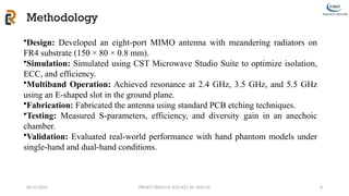 04/17/2025 PROJECT BATCH #: [ECE/A2], AY: 2024-25
Methodology
8
•Design: Developed an eight-port MIMO antenna with meandering radiators on
FR4 substrate (150 × 80 × 0.8 mm).
•Simulation: Simulated using CST Microwave Studio Suite to optimize isolation,
ECC, and efficiency.
•Multiband Operation: Achieved resonance at 2.4 GHz, 3.5 GHz, and 5.5 GHz
using an E-shaped slot in the ground plane.
•Fabrication: Fabricated the antenna using standard PCB etching techniques.
•Testing: Measured S-parameters, efficiency, and diversity gain in an anechoic
chamber.
•Validation: Evaluated real-world performance with hand phantom models under
single-hand and dual-hand conditions.
 