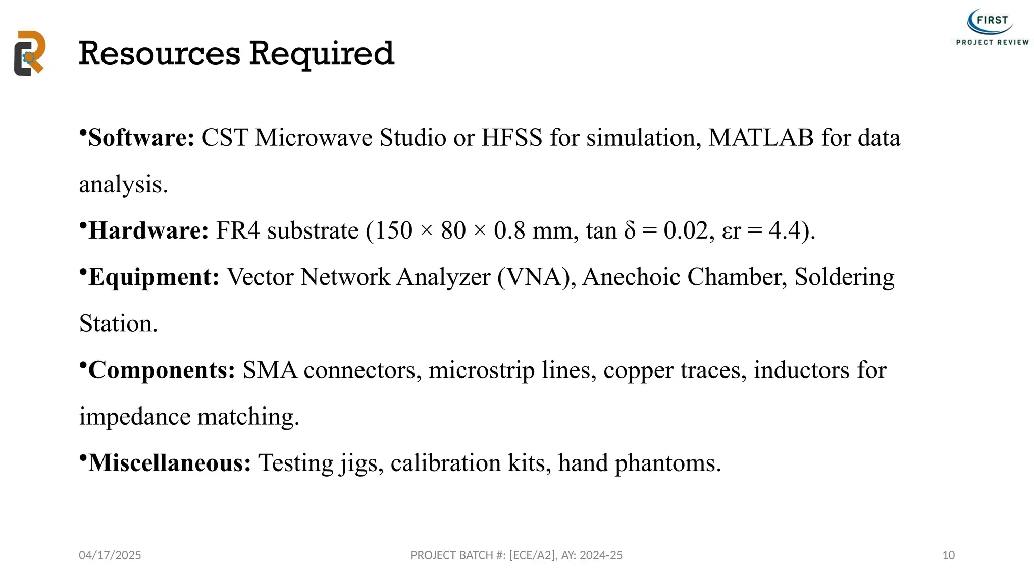 04/17/2025 PROJECT BATCH #: [ECE/A2], AY: 2024-25
Resources Required
10
•Software: CST Microwave Studio or HFSS for simulation, MATLAB for data
analysis.
•Hardware: FR4 substrate (150 × 80 × 0.8 mm, tan δ = 0.02, εr = 4.4).
•Equipment: Vector Network Analyzer (VNA), Anechoic Chamber, Soldering
Station.
•Components: SMA connectors, microstrip lines, copper traces, inductors for
impedance matching.
•Miscellaneous: Testing jigs, calibration kits, hand phantoms.
 
