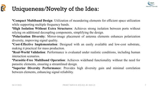 04/17/2025 PROJECT BATCH #: [ECE/A2], AY: 2024-25
Uniqueness/Novelty of the Idea:
7
•Compact Multiband Design: Utilization of meandering elements for efficient space utilization
while supporting multiple frequency bands.
•High Isolation Without Extra Structures: Achieves strong isolation between ports without
relying on additional decoupling components, simplifying the design.
•Polarization Diversity: Mirror-image placement of antenna elements enhances polarization
diversity, improving signal quality.
•Cost-Effective Implementation: Designed with an easily available and low-cost substrate,
making it practical for mass production.
•Real-World Validation: Performance is evaluated under realistic conditions, including human
interaction scenarios.
•Parasitic-Free Multiband Operation: Achieves wideband functionality without the need for
parasitic elements, ensuring a streamlined design.
•Superior Diversity Performance: Provides high diversity gain and minimal correlation
between elements, enhancing signal reliability.
 