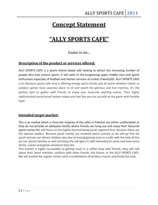ALLY SPORTS CAFE 2011

Concept Statement
“ALLY SPORTS CAFE”
Game is on...
Description of the product or services offered:
ALLY SPORTS CAFE is a sports theme based cafe looking to attract the increasing number of
people who love various sports. It will cater to the burgeoning upper middle class and sports
enthusiasts especially of football and shorter versions of cricket (Twenty20). ALLY SPORTS CAFE
is its fabulous sports cafe who is offering energy sports drinks and all sports whether indoor or
outdoor games have separate place to sit and watch the glorious and live matches. It's the
perfect spot to gather with friends to enjoy your favourite sporting events. Their highly
sophisticated sound proof system makes you feel like you are actually at the game with healthy
food.

Intended target market:
This is an market which is since the majority of the cafes in Pakistan are either unaffordable or
they do not provide an adequate facility where friends can hang out and enjoy their favourite
sports action.We will focus on the highly discriminating youth segment first, because these are
the opinion leaders. Because youth mostly are involved sports activity so we will go first for
youth and we can attract children also due to having gaming zone in a café with the help of this
we can attract families as well and keep the old agers in café interested to come and have some
drinks, snacks and games whatever they like.
This market is highly susceptible to getting stuck in a coffee shop with friends, they will talk
about their latest matches, conflicts with other friends, the future, or the ALLY SPORTS CAFE.
We will market the regular visitors with a combination of amateur events and family fun club.

1|Page

 