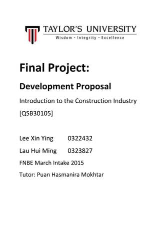 Final Project:
Development Proposal
Introduction to the Construction Industry
[QSB30105]
Lee Xin Ying 0322432
Lau Hui Ming 0323827
FNBE March Intake 2015
Tutor: Puan Hasmanira Mokhtar
 