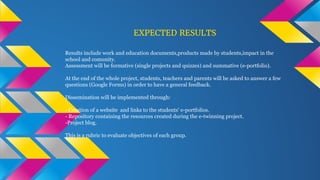 EXPECTED RESULTS
Results include work and education documents,products made by students,impact in the
school and comunity.
Assessment will be formative (single projects and quizzes) and summative (e-portfolio).
At the end of the whole project, students, teachers and parents will be asked to answer a few
questions (Google Forms) in order to have a general feedback.
Dissemination will be implemented through:
- Creation of a website and links to the students' e-portfolios.
- Repository containing the resources created during the e-twinning project.
-Project blog.
This is a rubric to evaluate objectives of each group.
 