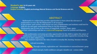 Student's age:14-16 years old.
Language: English
Subject involved: English,technology,Natural Science and Social Science and Art.
ABSTRACT
Mathematics is a subject that provides opportunities to learn about the relevance of
mathematics to every day life.Mathematics is all around us.
In this project, each country could choose one part of Mathematics and students could look for
skills for use and apply mathematical ideas in real life situacions.
Mathematics may be seen as the science of magnitude, number, shape, space,
and their relationships and also as a universal language based on symbols and diagrams.
This mathematics curriculum provides opportunities for the child to explore the nature of
mathematics and to acquire the knowledge, concepts and skills required for everyday living
and to use in other subject areas.
Once students experience the value of math in everyday life, learning becomes relevant,
real and rewarding.
Through curiosity, exploration and determination to succeed,learners grasp
critical concepts, build confidence and gain valuable 21st century skills.
 