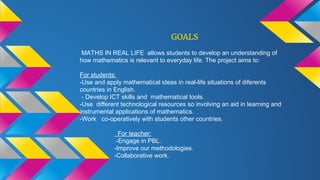 GOALS
MATHS IN REAL LIFE allows students to develop an understanding of
how mathematics is relevant to everyday life. The project aims to:
For students:
-Use and apply mathematical ideas in real-life situations of diferents
countries in English.
- Develop ICT skills and mathematical tools.
-Use different technological resources so involving an aid in learning and
instrumental applications of mathematics.
-Work co-operatively with students other countries.
For teacher:
-Engage in PBL.
-Improve our methodologies.
-Collaborative work.
 