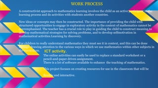 ICT activity.
The online activities can easily be used to replace a standard worksheet or a
pencil-and-paper driven assignment.
There is a lot of software available to enhance the teaching of mathematics.
This project focuses on creating resources for use in the classroom that will be
flexible and interactive.
WORK PROCESS
A constructivist approach to mathematics learning involves the child as an active participant in the
learning process and do activities with students another countries.
New ideas or concepts may then be constructed. The importance of providing the child with
structured opportunities to engage in exploratory activity in the context of mathematics cannot be
overemphasised. The teacher has a crucial role to play in guiding the child to construct meaning,to
develop mathematical strategies for solving problems, and to develop selfmotivation in
mathematical activities.Learning by discovery.
For children to really understand mathematics they must see it in context, and this can be done
through drawing attention to the various ways in which we use mathematics within other subjects in
the curriculum.
 