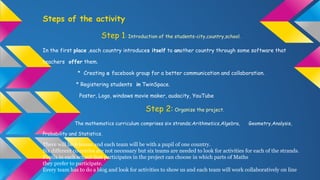 Steps of the activity
Step 1: Introduction of the students-city,country,school.
In the first place ,each country introduces itself to another country through some software that
teachers offer them.
* Creating a facebook group for a better communication and collaboration.
* Registering students in TwinSpace.
Poster, Logo, windows movie maker, audacity, YouTube
Step 2: Organize the project.
The mathematics curriculum comprises six strands;Arithmetics,Algebra, Geometry,Analysis,
Probability and Statistics.
There will be 6 teams and each team will be with a pupil of one country.
Six different countries are not necessary but six teams are needed to look for activities for each of the strands.
Pupils in each school that participates in the project can choose in which parts of Maths
they prefer to participate.
Every team has to do a blog and look for activities to show us and each team will work collaboratively on line
 