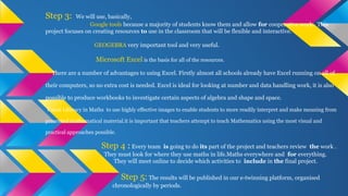Step 3: We will use, basically,
Google tools because a majority of students know them and allow for cooperative work. This
project focuses on creating resources to use in the classroom that will be flexible and interactive.
GEOGEBRA very important tool and very useful.
Microsoft Excel is the basis for all of the resources.
There are a number of advantages to using Excel. Firstly almost all schools already have Excel running on all of
their computers, so no extra cost is needed. Excel is ideal for looking at number and data handling work, it is also
possible to produce workbooks to investigate certain aspects of algebra and shape and space.
Visual Literacy in Maths to use highly effective images to enable students to more readily interpret and make meaning from
presented mathematical material.it is important that teachers attempt to teach Mathematics using the most visual and
practical approaches possible.
Step 4 : Every team is going to do its part of the project and teachers review the work .
They must look for where they use maths in life.Maths everywhere and for everything.
They will meet online to decide which activities to include in the final project.
Step 5: The results will be published in our e-twinning platform, organised
chronologically by periods.
 