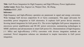 Title: GaN Power Integration for High Frequency and High Efficiency Power Applications
Author name: Ruize Sun, Jingxue Lai, Wanjun Chen, Bo Zhang,
Publisher:IEEE ,2020
Inference:
High-frequency and high-efficiency operation are paramount in signal and energy conversion.
Wide bandgap GaN devices outperform Si or GaAs counterparts. This paper advocates for
monolithic power integration in GaN electronics. It explores GaN power device structure,
favoring lateral integration for GaN power ICs. The review highlights GaN power integration in
microwave power amplification and DC-DC power conversion, summarizing technologies in
MMIC platforms and advancements in smart GaN power ICs. Demonstrations of high-frequency
(>1 MHz) and high-efficiency (>95%) converters with diverse integration methods are
examined. Novel integration schemes are introduced to inspire innovation in GaN power
integration.
 