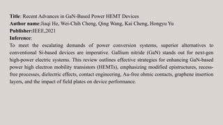 Title: Recent Advances in GaN-Based Power HEMT Devices
Author name:Jiaqi He, Wei-Chih Cheng, Qing Wang, Kai Cheng, Hongyu Yu
Publisher:IEEE,2021
Inference:
To meet the escalating demands of power conversion systems, superior alternatives to
conventional Si-based devices are imperative. Gallium nitride (GaN) stands out for next-gen
high-power electric systems. This review outlines effective strategies for enhancing GaN-based
power high electron mobility transistors (HEMTs), emphasizing modified epistructures, recess-
free processes, dielectric effects, contact engineering, Au-free ohmic contacts, graphene insertion
layers, and the impact of field plates on device performance.
 