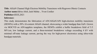 Title: AlGaN Channel High Electron Mobility Transistors with Regrown Ohmic Contacts
Author name:Idriss Abid ,Jash Mehta , Yvon Cordier
Publisher:IEEE,2021
Inference:
This study demonstrates the fabrication of AlN/AlGaN/AlN high-electron mobility transistors
(HEMTs) with a 50% Al-content AlGaN channel, showcasing a wider bandgap than GaN. Grown
via MOCVD on AlN/sapphire templates, the HEMTs exhibit a buffer breakdown field of 5.5
MV/cm, low leakage current, and a three-terminal breakdown voltage exceeding 4 kV with
minimal off-state leakage current, paving the way for high-power electronics using ultra-wide
bandgap materials.
 