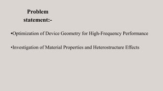 Problem
statement:-
•Optimization of Device Geometry for High-Frequency Performance
•Investigation of Material Properties and Heterostructure Effects
 