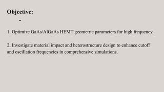 Objective:
-
1. Optimize GaAs/AlGaAs HEMT geometric parameters for high frequency.
2. Investigate material impact and heterostructure design to enhance cutoff
and oscillation frequencies in comprehensive simulations.
 