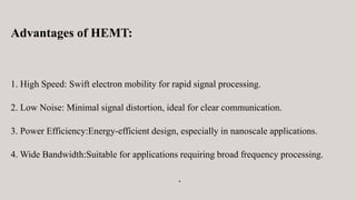 Advantages of HEMT:
1. High Speed: Swift electron mobility for rapid signal processing.
2. Low Noise: Minimal signal distortion, ideal for clear communication.
3. Power Efficiency:Energy-efficient design, especially in nanoscale applications.
4. Wide Bandwidth:Suitable for applications requiring broad frequency processing.
.
 
