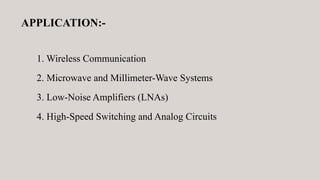 APPLICATION:-
1. Wireless Communication
2. Microwave and Millimeter-Wave Systems
3. Low-Noise Amplifiers (LNAs)
4. High-Speed Switching and Analog Circuits
 