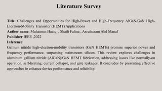 Title: Challenges and Opportunities for High-Power and High-Frequency AlGaN/GaN High-
Electron-Mobility Transistor (HEMT) Applications
Author name: Muhaimin Haziq , Shaili Falina , Asrulnizam Abd Manaf
Publisher:IEEE ,2022
Inference:
Gallium nitride high-electron-mobility transistors (GaN HEMTs) promise superior power and
frequency performance, surpassing mainstream silicon. This review explores challenges in
aluminum gallium nitride (AlGaN)/GaN HEMT fabrication, addressing issues like normally-on
operation, self-heating, current collapse, and gate leakages. It concludes by presenting effective
approaches to enhance device performance and reliability.
Literature Survey
 