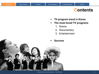 Contents   Trend in Korea   1: Drama              2. Documentary              3. Entertainment     Sources




                                                                                                 Contents
                                                      ?      TV program trend in Korea
                                                      ?      The most loved TV programs
                                                              1. Drama
                                                              2. Documentary
                                                              3. Entertainment

                                                      ?      Sources




                              Introduction to Communication - Final Project                                  2
 
