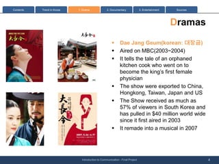 Contents   Trend in Korea   1: Drama              2. Documentary              3. Entertainment    Sources




                                                                                                 Dramas
                                                      ?      Dae Jang Geum(korean: ???)
                                                      ?      Aired on MBC(2003~2004)
                                                      ?      It tells the tale of an orphaned
                                                             kitchen cook who went on to
                                                             become the kings first female
                                                             physician
                                                      ?      The show were exported to China,
                                                             Hongkong, Taiwan, Japan and US
                                                      ?      The Show received as much as
                                                             57% of viewers in South Korea and
                                                             has pulled in $40 million world wide
                                                             since it first aired in 2003
                                                      ?      It remade into a musical in 2007




                              Introduction to Communication - Final Project                                 4
 
