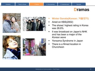 Contents   Trend in Korea   1: Drama              2. Documentary              3. Entertainment    Sources




                                                                                                 Dramas
                                                      ?      Winter Sonata(Korean: ????)
                                                      ?      Aired on KBS(2002)
                                                      ?      The shows highest rating in Korea
                                                             was 28.8%
                                                      ?      It was broadcast on Japans NHK
                                                             and has been a major of the
                                                             Korean wave
                                                      ?      Yonsama Syndrome in Japan
                                                      ?      There is a filmed location in
                                                             Chuncheon




                              Introduction to Communication - Final Project                                 5
 