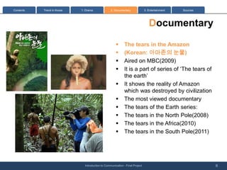 Contents   Trend in Korea   1: Drama              2. Documentary              3. Entertainment   Sources




                                                                                 Documentary
                                                      ?      The tears in the Amazon
                                                      ?      (Korean: ???? ??)
                                                      ?      Aired on MBC(2009)
                                                      ?      It is a part of series of The tears of
                                                             the earth
                                                      ?      It shows the reality of Amazon
                                                             which was destroyed by civilization
                                                      ?      The most viewed documentary
                                                      ?      The tears of the Earth series:
                                                      ?      The tears in the North Pole(2008)
                                                      ?      The tears in the Africa(2010)
                                                      ?      The tears in the South Pole(2011)




                              Introduction to Communication - Final Project                                6
 