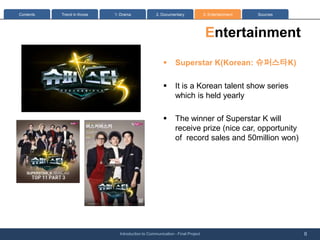 Contents   Trend in Korea   1: Drama              2. Documentary              3. Entertainment   Sources




                                                                               Entertainment
                                                      ?      Superstar K(Korean: ????K)

                                                      ?      It is a Korean talent show series
                                                             which is held yearly

                                                      ?      The winner of Superstar K will
                                                             receive prize (nice car, opportunity
                                                             of record sales and 50million won)




                              Introduction to Communication - Final Project                                8
 