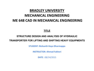 BRADLEY UNIVERSITY
MECHANICAL ENGINEERING
ME 648 CAD IN MECHANICAL ENGINEERING
TITLE
STRUCTURE DESIGN AND ANALYSIS OF HYDRAULIC
TRANSPORTER FOR LIFTING AND SHIFTING HEAVY EQUIPMENTS
STUDENT: Nishanth Haya Dharmappa
INSTRUCTOR: Ahmad Fakheri
DATE : 08/14/2015
 