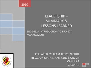 LEADERSHIP –  SUMMARY &  LESSONS LEARNED ENCE 662 - INTRODUCTION TO PROJECT MANAGEMENT 2010 PREPARED BY: TEAM TERPS: NICHOL BELL, JON MATHIS, YALI REN, & ORCUN CANLILAR 12/6/2010 