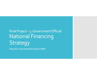 FinalProject–3.GovernmentOfficial:
National Financing
Strategy
Republic of the Marshall Islands (RMI)
 