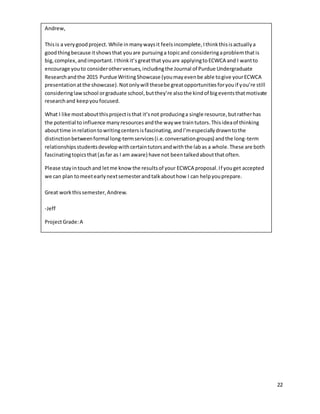 22
Andrew,
Thisis a verygoodproject. While inmanywaysit feelsincomplete,Ithinkthisisactuallya
goodthingbecause itshowsthat youare pursuinga topicand consideringaproblemthatis
big,complex,andimportant.Ithinkit’sgreatthat youare applyingtoECWCA and I wantto
encourage youto considerothervenues,includingthe Journal of Purdue Undergraduate
Researchandthe 2015 Purdue WritingShowcase (youmayevenbe able togive yourECWCA
presentationatthe showcase).Notonlywill thesebe greatopportunitiesforyouif you’re still
consideringlawschool orgraduate school,butthey’re alsothe kindof bigeventsthatmotivate
researchand keepyoufocused.
What I like mostaboutthisprojectisthat it’snot producinga single resource,butratherhas
the potential to influence manyresourcesandthe waywe traintutors.Thisideaof thinking
abouttime inrelationtowritingcentersisfascinating,andI’mespeciallydrawntothe
distinctionbetweenformal long-termservices(i.e.conversationgroups) andthe long-term
relationshipsstudentsdevelopwithcertaintutorsandwiththe labas a whole.These are both
fascinatingtopicsthat(asfar as I am aware) have not beentalkedaboutthatoften.
Please stayintouchand letme knowthe resultsof your ECWCA proposal.If youget accepted
we can plan tomeetearlynextsemesterandtalkabouthow I can helpyouprepare.
Great workthissemester,Andrew.
-Jeff
ProjectGrade:A
 