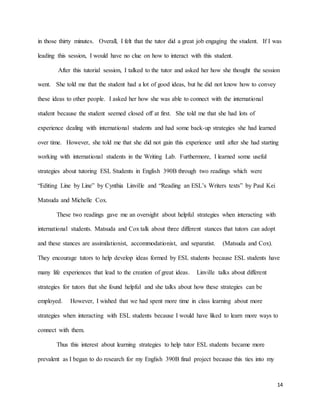 14
in those thirty minutes. Overall, I felt that the tutor did a great job engaging the student. If I was
leading this session, I would have no clue on how to interact with this student.
After this tutorial session, I talked to the tutor and asked her how she thought the session
went. She told me that the student had a lot of good ideas, but he did not know how to convey
these ideas to other people. I asked her how she was able to connect with the international
student because the student seemed closed off at first. She told me that she had lots of
experience dealing with international students and had some back-up strategies she had learned
over time. However, she told me that she did not gain this experience until after she had starting
working with international students in the Writing Lab. Furthermore, I learned some useful
strategies about tutoring ESL Students in English 390B through two readings which were
“Editing Line by Line” by Cynthia Linville and “Reading an ESL’s Writers texts” by Paul Kei
Matsuda and Michelle Cox.
These two readings gave me an oversight about helpful strategies when interacting with
international students. Matsuda and Cox talk about three different stances that tutors can adopt
and these stances are assimilationist, accommodationist, and separatist. (Matsuda and Cox).
They encourage tutors to help develop ideas formed by ESL students because ESL students have
many life experiences that lead to the creation of great ideas. Linville talks about different
strategies for tutors that she found helpful and she talks about how these strategies can be
employed. However, I wished that we had spent more time in class learning about more
strategies when interacting with ESL students because I would have liked to learn more ways to
connect with them.
Thus this interest about learning strategies to help tutor ESL students became more
prevalent as I began to do research for my English 390B final project because this ties into my
 