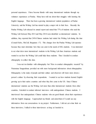 15
personal experiences. I have become friends with many international students through my
volunteer experiences at Purdue. Many have told me about their struggles with learning the
English language. There has been a growing international student population at Purdue
University and the Writing Lab has started to play a major role in their lives. Recently the
Purdue Writing Lab released its annual report and stated that 77% of students who used the
Writing Lab between May 2013 and May 2014 were identified as international students. In
addition, they reported that 2456 Chinese students had visited the Writing Lab during this time
(Conard-Salvo, McCall, Bergmann 17). This changes how the Purdue Writing Lab operates
because they must determine how they can cater to the needs of ESL students. I was interested
to see what drew more international students to the Writing Lab than American students and
wanted to see how the Writing Lab could help these students. Thus I decided to conduct
ethnography to collect this data.
I was not too familiar with ethnography but “How to conduct ethnographic research” by
Nisaratana Sangasubana provided me with more background information about ethnographies.
Ethnography is the study of people and their culture and observers will learn more about a
person’s culture by observing their respondents. I wanted to see how students learned English
growing up in their native countries and when they first came to the US. Since Chinese
international students use the Writing Lab more than other international students from other
countries, I decided to conduct informal interviews with undergraduate Chinese students. I
interviewed four undergraduate Chinese students who are good friends about their experiences
with the English language. I approached my friends and asked them if I could use any
information from our conversations in my project. Furthermore, I did not set a time limit on
these interviews; I talked to these interviewees as long as I needed to.
 