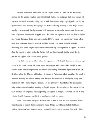 16
My first interviewee mentioned that the English classes in China did not necessarily
prepare him for learning English here in the United States. He mentioned that these classes did
not focus on formal academic writing and he took these classes to get a good grade. He did not
spend as much time learning the language and he had difficulty learning to write English more
fluently. He mentioned that he struggled with grammar; however, he was not sure about what
types of grammar mistakes he struggled with. He talked his experiences with the Test of English
as a Foreign Language Exam also known as the TOEFL exam. My second interviewee talked
about how he learned English in middle and high school. He talked about his struggles
interacting with native English speakers and understanding certain phrases in English. We talked
about his interest in using the Purdue Writing Lab and he mentioned that he would like to
practice his English skills with a native speaker.
My third interviewee talked about his experiences with English because he attended high
school in the United States. He talked about his struggles with essay writing in high school
because he felt that the expectations for formal essay writing were much higher here in the US.
He talked about the difficulty of English 106 classes at Purdue and talked about how he would be
interested in using the Purdue Writing Lab. He was also interested in developing a long-term
relationship with a native English speaker. My last interviewee talked about her experiences
being an international student pursuing an English degree. She talked about the classes she has
taken and how she originally was not pursuing as English as a major. However, she fell in love
with the English language and this love lead her to switch her major.
After I interviewed everyone, I learned that all four of these students possessed a basic
understanding of English before coming to United States. All of these students had taken
English classes in China; however, these classes did not necessarily prepare them well. They
 