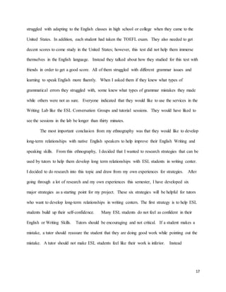 17
struggled with adapting to the English classes in high school or college when they came to the
United States. In addition, each student had taken the TOEFL exam. They also needed to get
decent scores to come study in the United States; however, this test did not help them immerse
themselves in the English language. Instead they talked about how they studied for this test with
friends in order to get a good score. All of them struggled with different grammar issues and
learning to speak English more fluently. When I asked them if they knew what types of
grammatical errors they struggled with, some knew what types of grammar mistakes they made
while others were not as sure. Everyone indicated that they would like to use the services in the
Writing Lab like the ESL Conversation Groups and tutorial sessions. They would have liked to
see the sessions in the lab be longer than thirty minutes.
The most important conclusion from my ethnography was that they would like to develop
long-term relationships with native English speakers to help improve their English Writing and
speaking skills. From this ethnography, I decided that I wanted to research strategies that can be
used by tutors to help them develop long term relationships with ESL students in writing center.
I decided to do research into this topic and draw from my own experiences for strategies. After
going through a lot of research and my own experiences this semester, I have developed six
major strategies as a starting point for my project. These six strategies will be helpful for tutors
who want to develop long-term relationships in writing centers. The first strategy is to help ESL
students build up their self-confidence. Many ESL students do not feel as confident in their
English or Writing Skills. Tutors should be encouraging and not critical. If a student makes a
mistake, a tutor should reassure the student that they are doing good work while pointing out the
mistake. A tutor should not make ESL students feel like their work is inferior. Instead
 