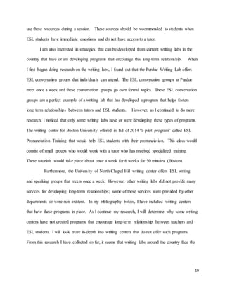 19
use these resources during a session. These sources should be recommended to students when
ESL students have immediate questions and do not have access to a tutor.
I am also interested in strategies that can be developed from current writing labs in the
country that have or are developing programs that encourage this long-term relationship. When
I first began doing research on the writing labs, I found out that the Purdue Writing Lab offers
ESL conversation groups that individuals can attend. The ESL conversation groups at Purdue
meet once a week and these conversation groups go over formal topics. These ESL conversation
groups are a perfect example of a writing lab that has developed a program that helps fosters
long term relationships between tutors and ESL students. However, as I continued to do more
research, I noticed that only some writing labs have or were developing these types of programs.
The writing center for Boston University offered in fall of 2014 “a pilot program” called ESL
Pronunciation Training that would help ESL students with their pronunciation. This class would
consist of small groups who would work with a tutor who has received specialized training.
These tutorials would take place about once a week for 6 weeks for 50 minutes (Boston).
Furthermore, the University of North Chapel Hill writing center offers ESL writing
and speaking groups that meets once a week. However, other writing labs did not provide many
services for developing long-term relationships; some of these services were provided by other
departments or were non-existent. In my bibliography below, I have included writing centers
that have these programs in place. As I continue my research, I will determine why some writing
centers have not created programs that encourage long-term relationship between teachers and
ESL students. I will look more in-depth into writing centers that do not offer such programs.
From this research I have collected so far, it seems that writing labs around the country face the
 