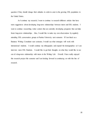 20
question if they should change their attitudes in order to cater to the growing ESL population in
the United States.
As I continue my research, I want to continue to research different articles that have
more suggestions about developing long-term relationships between tutors and ESL students. I
want to continue researching writer centers that are currently developing programs that can help
foster long-term relationships. Also, I would like to make my own observations by regularly
attending ESL conversation groups at Purdue University next semester. If I am hired as a
Business Writing Consultant next semester, I would see what strategies will work with
international students. I would continue my ethnography and expand the demographics so I can
interview more ESL Students. I would like to get their thoughts on what they would like to see
out of a long-term relationship with tutors in the Writing Lab. Overall, I have really enjoyed
this research project this semester and I am looking forward to continuing on with this line of
research.
 