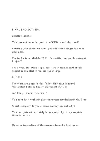 FINAL PROJECT: 40%
Congratulations!
Your promotion to the position of CEO is well-deserved!
Entering your executive suite, you will find a single folder on
your desk.
The folder is entitled the “2011 Diversification and Investment
Project”
The owner, Ms. Dion, explained in your promotion that this
project is essential to reaching your targets
for 2011.
There are two pages in this folder. One page is named
“Dreamtest Balance Sheet” and the other, “Ben
and Tong, Income Statement.”
You have four weeks to give your recommendation to Ms. Dion.
Which company do you recommend buying, and why?
Your analysis will certainly be supported by the appropriate
financial ratios!
Question (reworking of the scenario from the first page):
 