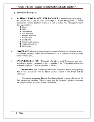 “Study of Equity Research on Hotel Sector and Auto-ancillary”.
1 Page
1. Executive Summary
 RATIONALE OF TAKING THE PROJECT: - The basic need of taking up
this project was to get the basic knowledge of Wealth Management. A wealth
management company combines Insurance as well as mutual fund whose procedure in
steps are as follows:-
 Equity
 Debt
 Mutual Fund
 Life insurance
 General Insurance
 Commodities
 Real Estate
 Fundamental Analysis
 Technical Analysis
 Derivatives.
 COVERAGE:- Basically the coverage included the Birla Sun Life Insurance Branch
of Ghatkopar, Mumbai. And the policies were tried to sell in Mumbai as well as the home
towns of the students.
 SAMPLE SELECTION:- The sample selected was mostly Primary and somewhat
secondary as whatever knowledge we have is provided by the Company Guide himself as
well as the employee. These are explained as follows:-
Primary Data were collected by the students themselves. For collecting primary
data, we had discussions with the Senior Business Mentor of the Branch and the
employees.
Whereas the secondary data, i.e. have been collected by some other person for
their purpose and published. This was made from the Company’s websites, brochures
and other documents like yearly diaries, calendars etc.
 