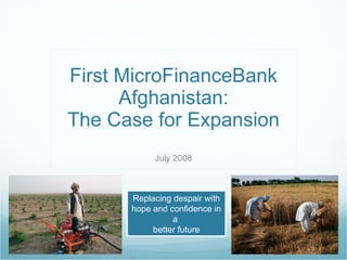First MicroFinanceBank Afghanistan: The Case for Expansion July 2008 Replacing despair with hope and confidence in a  better future 