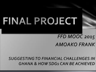 FFD MOOC 2015
AMOAKO FRANK
SUGGESTING TO FINANCIAL CHALLENGES IN
GHANA & HOW SDGs CAN BE ACHIEVED
 