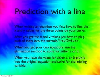 Prediction with a line
                         When writing an equation, you ﬁrst have to ﬁnd the
                         x and y values for the three points on your curve.
                         After you get the x and y values you have to plug
                         each of them into the formula,Y=ax^2+bx+c
                         When you get your two equations, use the
                         elimination method to solve for either a or b.
                         When you have the value for either a or b, plug it
                         into the original equation and solve for the missing
                         variable.

Thursday, June 2, 2011
 