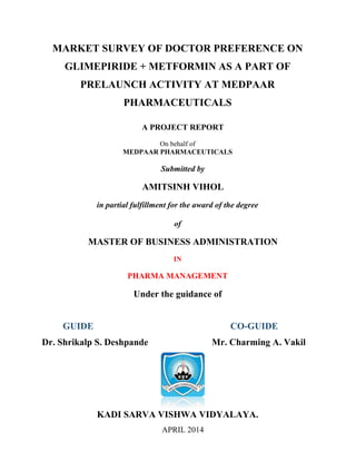 MARKET SURVEY OF DOCTOR PREFERENCE ON
GLIMEPIRIDE + METFORMIN AS A PART OF
PRELAUNCH ACTIVITY AT MEDPAAR
PHARMACEUTICALS
A PROJECT REPORT
On behalf of
MEDPAAR PHARMACEUTICALS
Submitted by
AMITSINH VIHOL
in partial fulfillment for the award of the degree
of
MASTER OF BUSINESS ADMINISTRATION
IN
PHARMA MANAGEMENT
Under the guidance of
GUIDE CO-GUIDE
Dr. Shrikalp S. Deshpande Mr. Charming A. Vakil
KADI SARVA VISHWA VIDYALAYA.
APRIL 2014
 