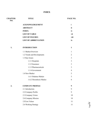 Pageiv
INDEX
CHAPTER TITLE PAGE NO.
NO.
ACKNOWLEDGEMENT i
ABSTRACT ii
INDEX iv
LIST OF TABLE vii
LIST OF FIGURES viii
LIST OF ABBREVIATION ix
1. INTRODUCTION 1
1.1 Market Overview 1
1.2 Trends and Developments 2
1.3 Key Issues 3
1.3.1 Hospitals 3
1.3.2 Insurance 3
1.3.3 Pharmaceuticals 3
1.3.4 Government 4
1.4 New Market 5
1.4.1 Diabetes Market 5
1.4.2 Thrombosis Market 8
2. COMPANY PROFILE 9
2.1 Introduction 9
2.2 Company Profile 9
2.3 Company Vision 10
2.4 Company Mission 10
2.5Core Values 11
2.6 Working Strategy 11
 
