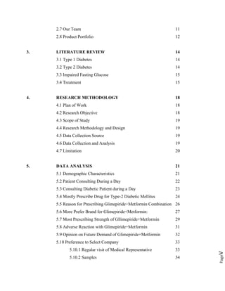 Pagev
2.7 Our Team 11
2.8 Product Portfolio 12
3. LITERATURE REVIEW 14
3.1 Type 1 Diabetes 14
3.2 Type 2 Diabetes 14
3.3 Impaired Fasting Glucose 15
3.4 Treatment 15
4. RESEARCH METHODOLOGY 18
4.1 Plan of Work 18
4.2 Research Objective 18
4.3 Scope of Study 19
4.4 Research Methodology and Design 19
4.5 Data Collection Source 19
4.6 Data Collection and Analysis 19
4.7 Limitation 20
5. DATA ANALYSIS 21
5.1 Demographic Characteristics 21
5.2 Patient Consulting During a Day 22
5.3 Consulting Diabetic Patient during a Day 23
5.4 Mostly Prescribe Drug for Type-2 Diabetic Mellitus 24
5.5 Reason for Prescribing Glimepiride+Metformin Combination 26
5.6 More Prefer Brand for Glimepiride+Metformin: 27
5.7 Most Prescribing Strength of Gllimepiride+Metformin 29
5.8 Adverse Reaction with Glimepiride+Metformin 31
5.9 Opinion on Future Demand of Glimepiride+Metformin 32
5.10 Preference to Select Company 33
5.10.1 Regular visit of Medical Representative 33
5.10.2 Samples 34
 