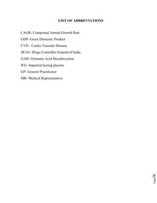 Pageix
LIST OF ABBREVIATIONS
CAGR- Compound Annual Growth Rate
GDP- Gross Domestic Product
CVD – Cardio Vascular Disease
DCGI- Drugs Controller General of India
GAD- Glutamic Acid Decarboxylase
IFG- Impaired fasting glucose
GP- General Practitioner
MR- Medical Representative
 
