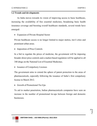  INTRODUCTION  CHAPTER 1
AMITSINH VIHOL | KSV MBA (Pharma) 2012-2014
Page2
1.2 Trends and developments
As India moves towards its vision of improving access to basic healthcare,
increasing the availability of free essential medicines, broadening basic health
insurance coverage and boosting overall healthcare standards, several trends have
emerged:
 Expansion of Private Hospital Sector
Private healthcare access is no longer limited to major metros, tier-I cities and
prominent urban areas.
 Imposition of Price Controls
In a bid to regulate the prices of medicine, the government will be imposing
broader direct price controls and a market-based regulation will be applied to all
348 drugs on the National List of Essential Medicines.
 Issuance of Compulsory Licenses
The government aims to extend the sphere of patent protection to the areas of
pharmaceuticals, especially following the issuance of India’s first compulsory
license in March 2012.
 Growth of Promotional Tie-Ups
To aid in market penetration, Indian pharmaceuticals companies have seen an
increase in the number of promotional tie-ups between foreign and domestic
businesses.
 