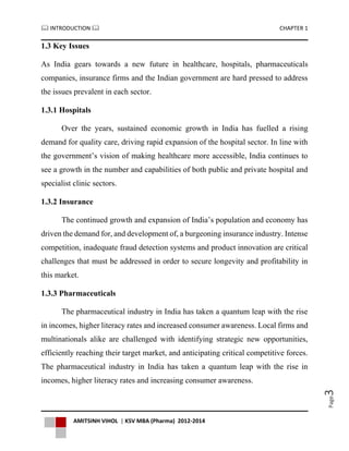  INTRODUCTION  CHAPTER 1
AMITSINH VIHOL | KSV MBA (Pharma) 2012-2014
Page3
1.3 Key Issues
As India gears towards a new future in healthcare, hospitals, pharmaceuticals
companies, insurance firms and the Indian government are hard pressed to address
the issues prevalent in each sector.
1.3.1 Hospitals
Over the years, sustained economic growth in India has fuelled a rising
demand for quality care, driving rapid expansion of the hospital sector. In line with
the government’s vision of making healthcare more accessible, India continues to
see a growth in the number and capabilities of both public and private hospital and
specialist clinic sectors.
1.3.2 Insurance
The continued growth and expansion of India’s population and economy has
driven the demand for, and development of, a burgeoning insurance industry. Intense
competition, inadequate fraud detection systems and product innovation are critical
challenges that must be addressed in order to secure longevity and profitability in
this market.
1.3.3 Pharmaceuticals
The pharmaceutical industry in India has taken a quantum leap with the rise
in incomes, higher literacy rates and increased consumer awareness. Local firms and
multinationals alike are challenged with identifying strategic new opportunities,
efficiently reaching their target market, and anticipating critical competitive forces.
The pharmaceutical industry in India has taken a quantum leap with the rise in
incomes, higher literacy rates and increasing consumer awareness.
 