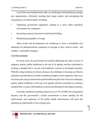  INTRODUCTION  CHAPTER 1
AMITSINH VIHOL | KSV MBA (Pharma) 2012-2014
Page4
Local firms and multinationals alike are challenged with identifying strategic
new opportunities, efficiently reaching their target market, and anticipating the
consequences of critical trends, including:
• Tightening government regulations, leading to a more stable regulatory
environment for companies.
• Increasing resources devoted to local brand building
• Broadening geographic coverage
These trends and developments are combining to form a remarkably new
landscape for pharmaceuticals companies to navigate as they work to create - and
validate - sustainable strategies.
1.3.4 Government
In recent years, the government has pushed addressing the lack of access to
adequate, quality, public healthcare to the top of its agenda, and has committed to
creating a standard that is on par with healthcare systems in developed countries.
With the rising incidence of chronic diseases, the challenge of ensuring an effective
utilization and distribution of India’s healthcare budget is more imperative than ever.
In recent years, the government has pushed addressing the lack of access to adequate,
quality, public healthcare to the top of its agenda, and has committed to creating a
standard that is on par with healthcare systems benchmarked in developed countries.
Currently, healthcare spending remains low at 4.2% of GDP, but rising patient
incomes and the government’s overall commitment to boost funding for the
improvement and expansion of the public health infrastructure will push this
spending up significantly in the coming years.
 